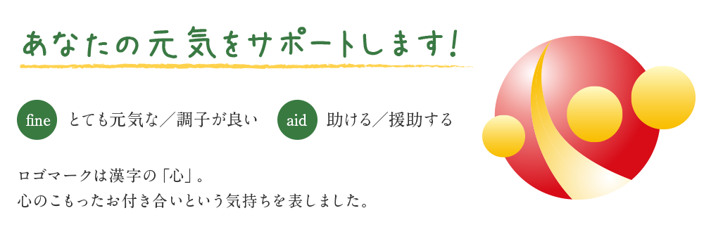 あなたの元気をサポートします！ [fine] とても元気な／調子が良い [aid] 助ける／援助する ロゴマークは漢字の「心」。心のこもったお付き合いという気持ちを表しました。